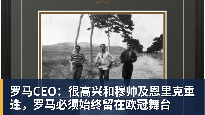 罗马CEO：很高兴和穆帅及恩里克重逢，罗马必须始终留在欧冠舞台