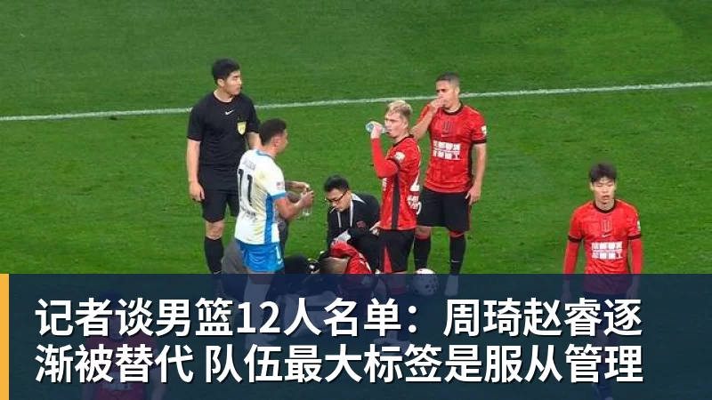 尊龙凯时记者谈男篮12人名单：周琦赵睿逐渐被替代 队伍最大标签是服从管理